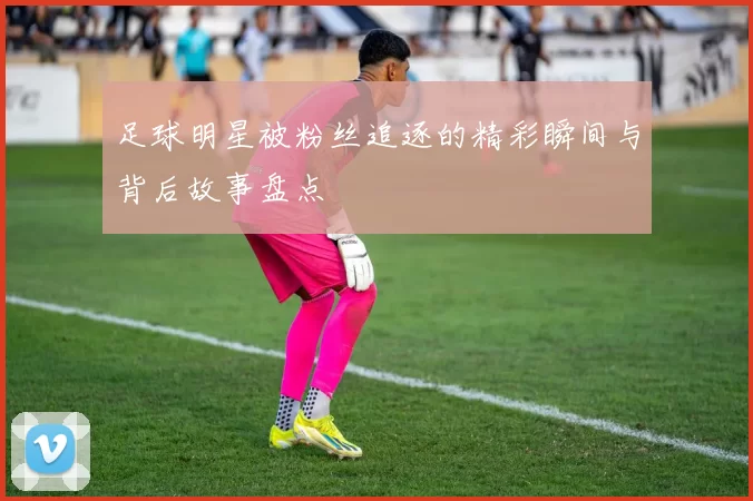 足球明星被粉丝追逐的精彩瞬间与背后故事盘点