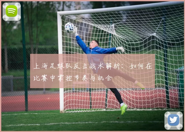 上海足球队反击战术解析：如何在比赛中掌控节奏与机会
