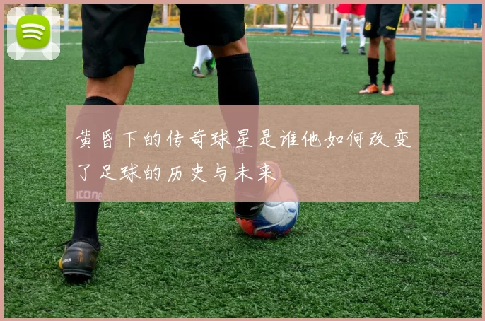 黄昏下的传奇球星是谁他如何改变了足球的历史与未来