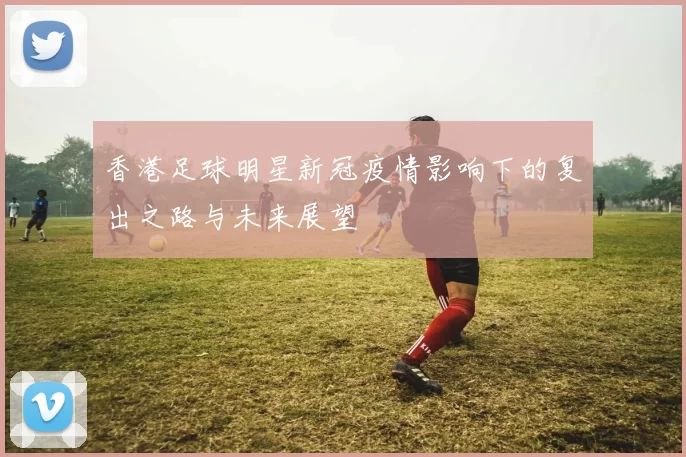 香港足球明星新冠疫情影响下的复出之路与未来展望