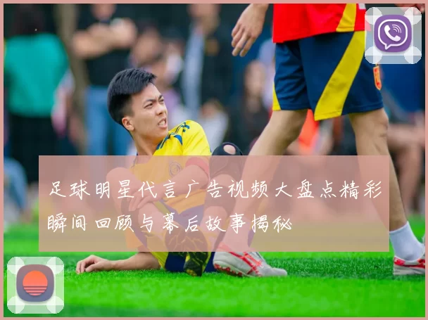 足球明星代言广告视频大盘点精彩瞬间回顾与幕后故事揭秘
