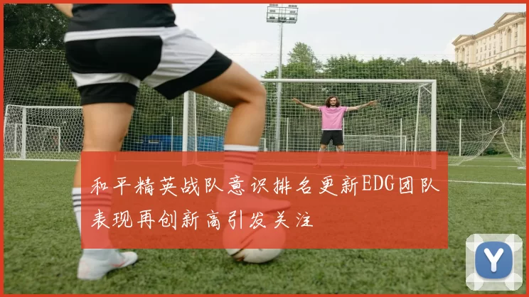 和平精英战队意识排名更新EDG团队表现再创新高引发关注