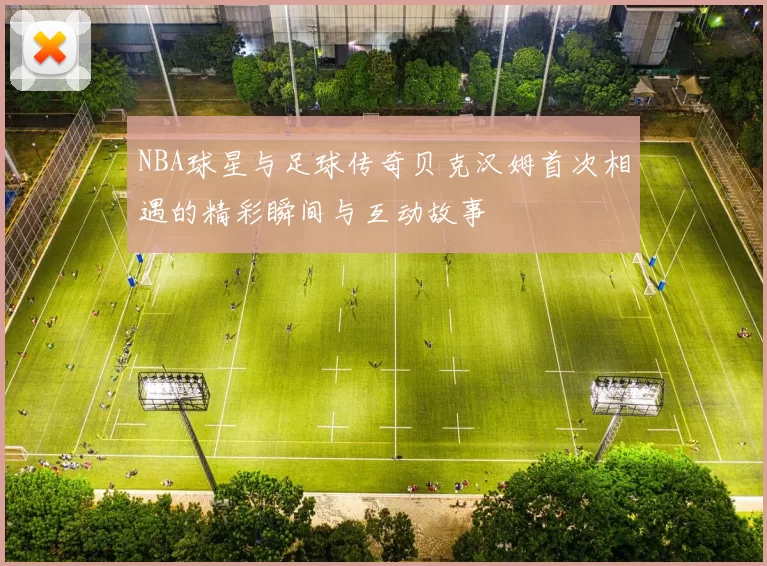 NBA球星与足球传奇贝克汉姆首次相遇的精彩瞬间与互动故事