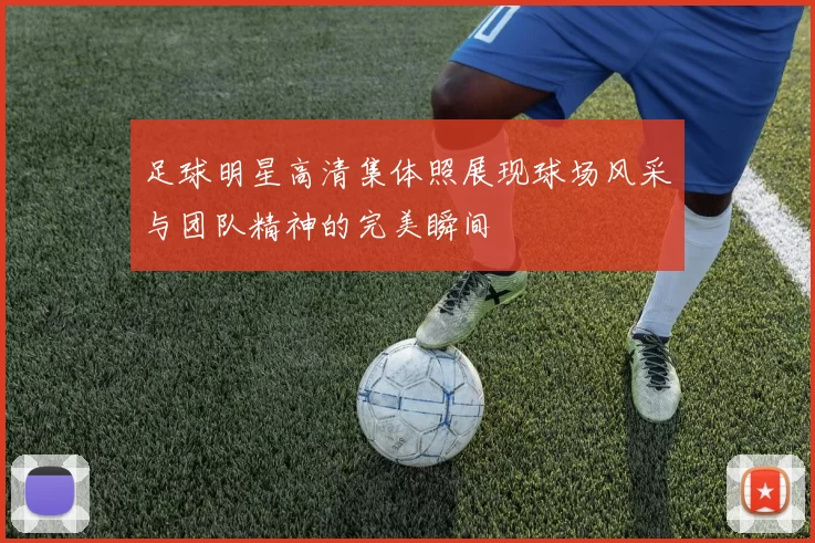 足球明星高清集体照展现球场风采与团队精神的完美瞬间