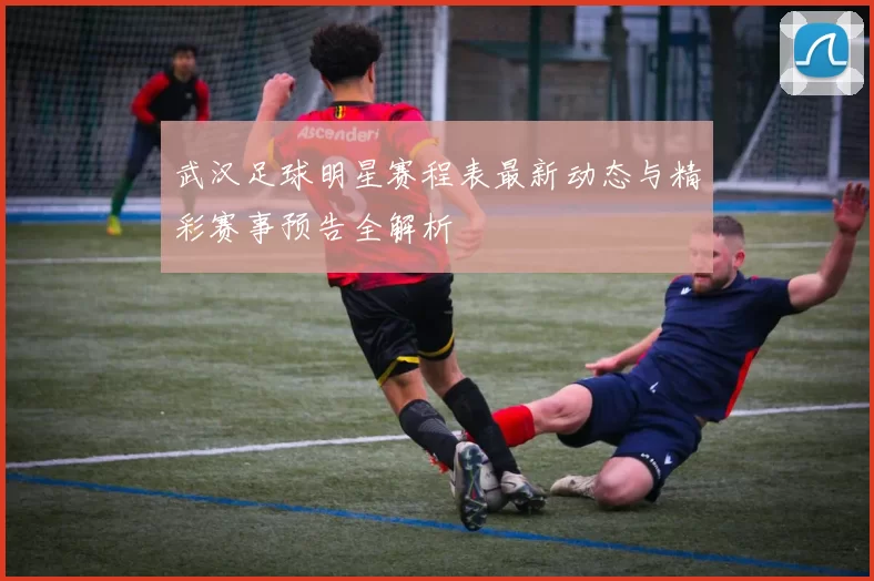 武汉足球明星赛程表最新动态与精彩赛事预告全解析