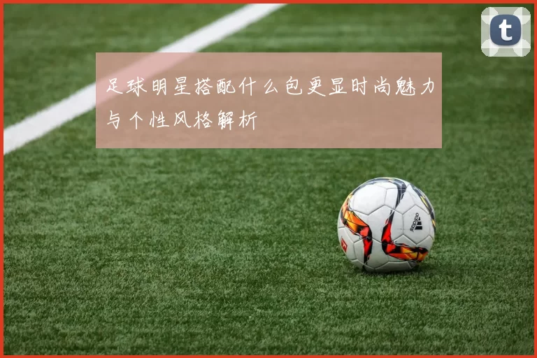 足球明星搭配什么包更显时尚魅力与个性风格解析
