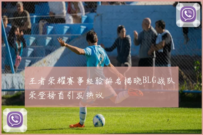 王者荣耀赛事经验排名揭晓BLG战队荣登榜首引发热议