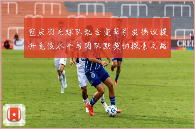 重庆羽毛球队配合变革引发热议提升竞技水平与团队默契的探索之路