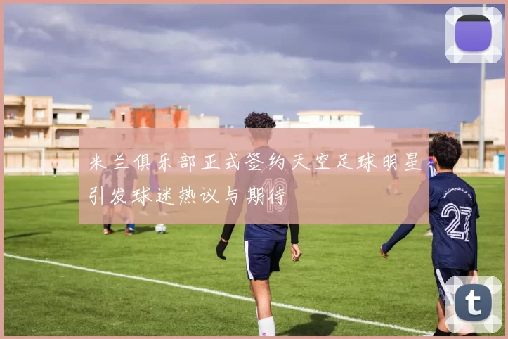 米兰俱乐部正式签约天空足球明星引发球迷热议与期待