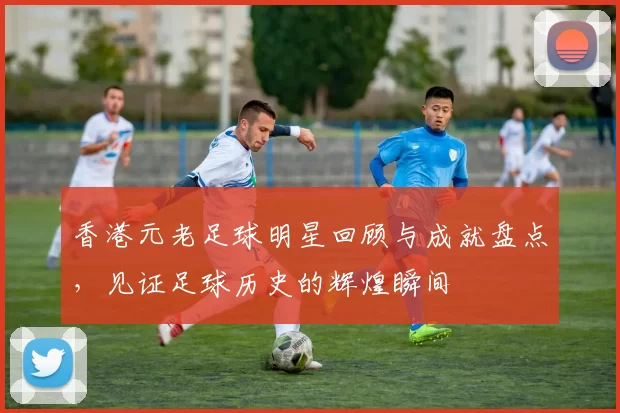 香港元老足球明星回顾与成就盘点，见证足球历史的辉煌瞬间