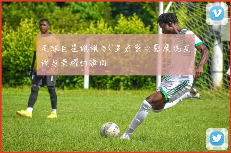 足球巨星佩佩与C罗亲密合影展现友谊与荣耀的瞬间
