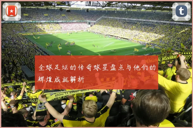 全球足坛的传奇球星盘点与他们的辉煌成就解析