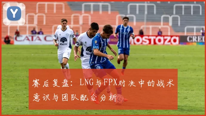 赛后复盘：LNG与FPX对决中的战术意识与团队配合分析
