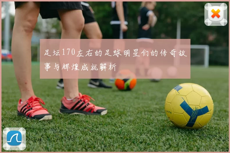 足坛170左右的足球明星们的传奇故事与辉煌成就解析