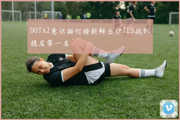 DOTA2意识排行榜新鲜出炉TES战队稳居第一名
