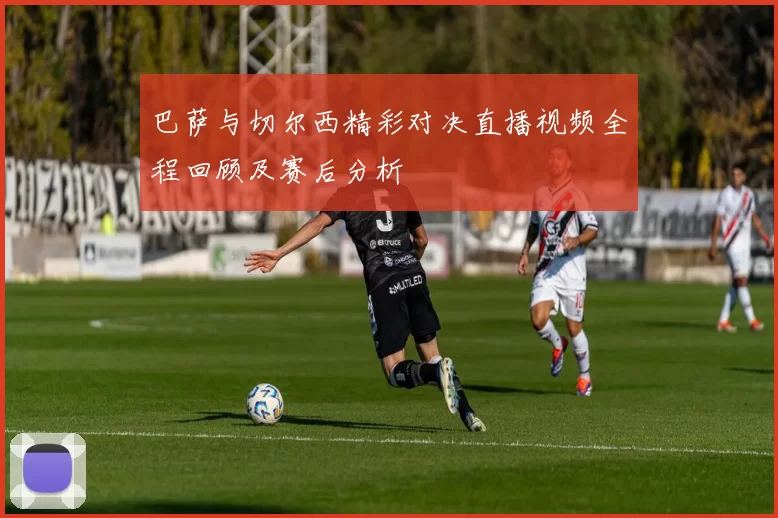 巴萨与切尔西精彩对决直播视频全程回顾及赛后分析