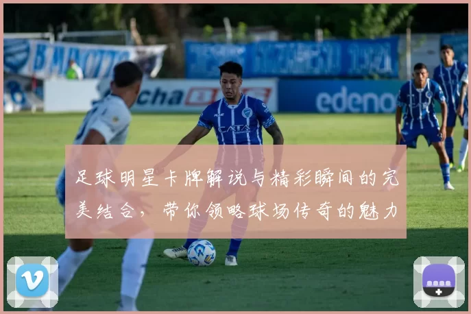 足球明星卡牌解说与精彩瞬间的完美结合，带你领略球场传奇的魅力与风采