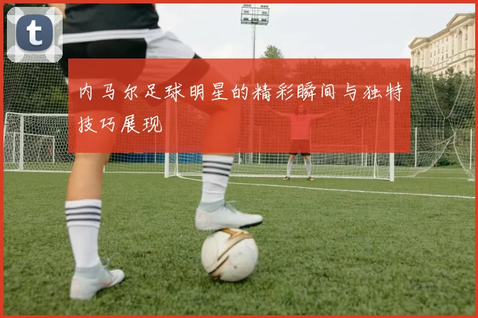 内马尔足球明星的精彩瞬间与独特技巧展现