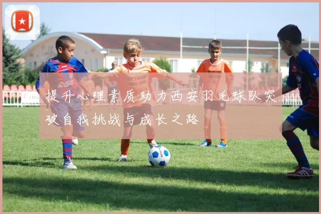 提升心理素质助力西安羽毛球队突破自我挑战与成长之路