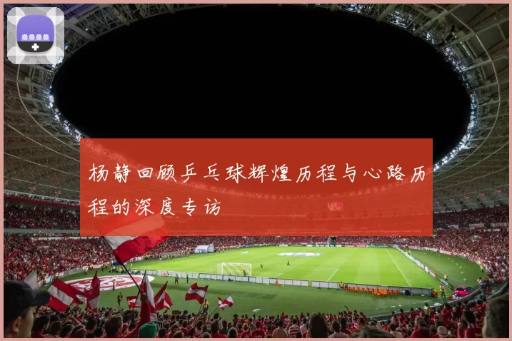 杨静回顾乒乓球辉煌历程与心路历程的深度专访