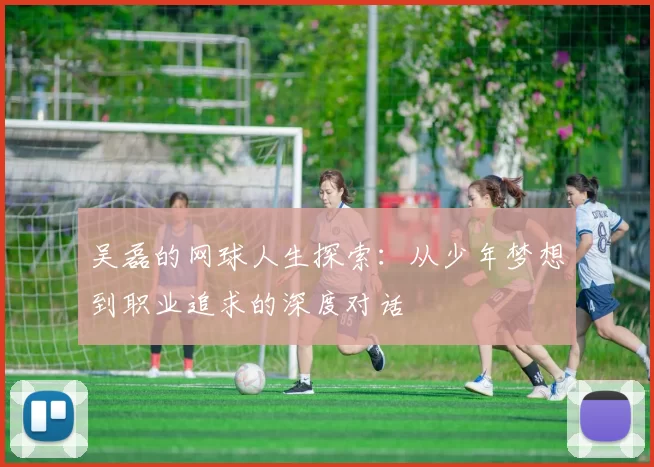 吴磊的网球人生探索：从少年梦想到职业追求的深度对话