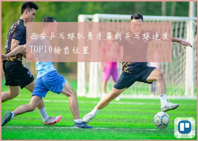西安乒乓球队勇夺最新乒乓球速度TOP10榜首位置