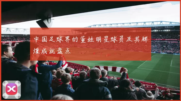 中国足球界的董姓明星球员及其辉煌成就盘点