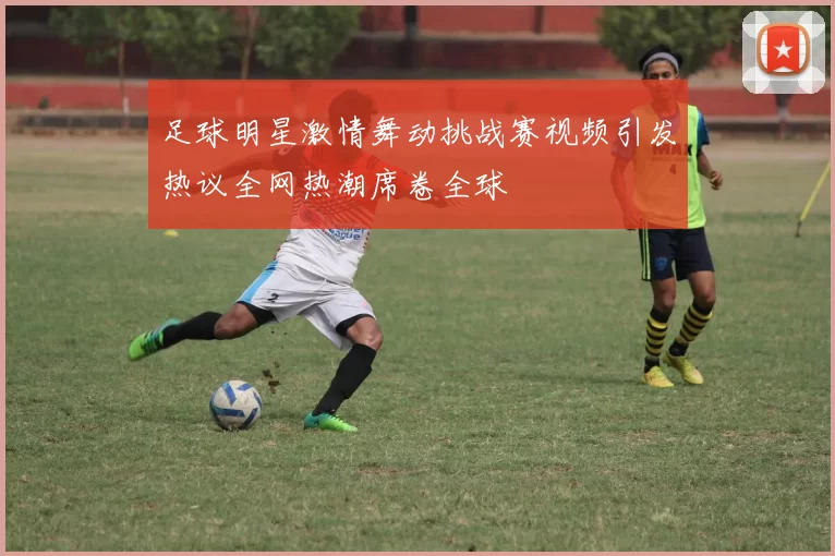 足球明星激情舞动挑战赛视频引发热议全网热潮席卷全球