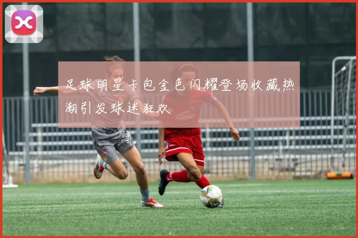 足球明星卡包金色闪耀登场收藏热潮引发球迷狂欢