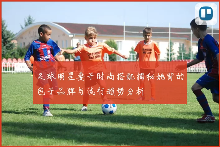 足球明星妻子时尚搭配揭秘她背的包子品牌与流行趋势分析