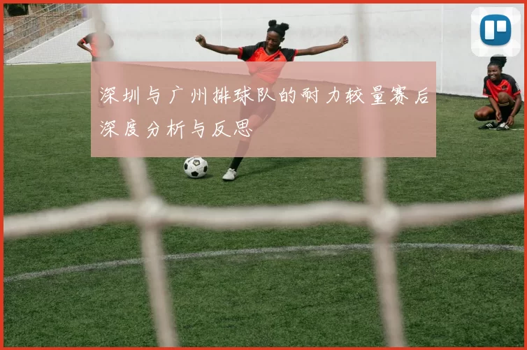 深圳与广州排球队的耐力较量赛后深度分析与反思