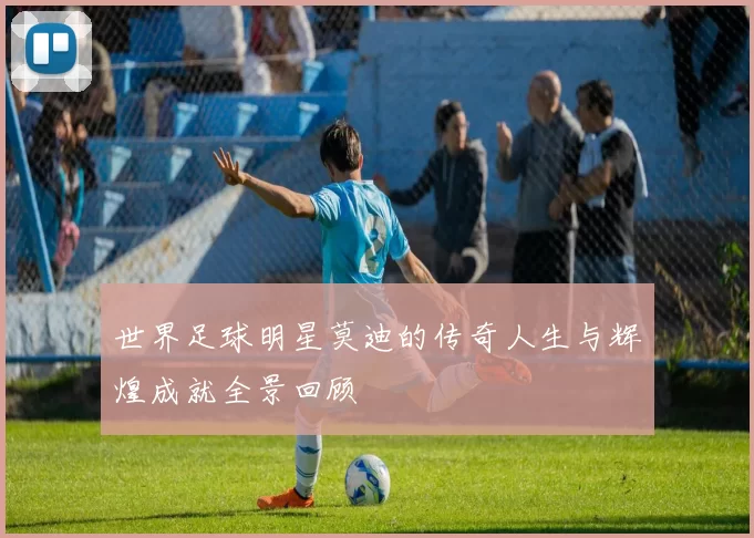 世界足球明星莫迪的传奇人生与辉煌成就全景回顾