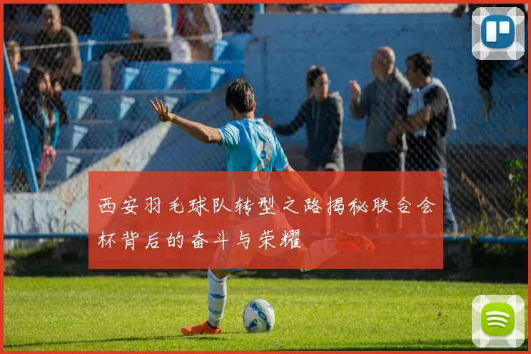 西安羽毛球队转型之路揭秘联合会杯背后的奋斗与荣耀
