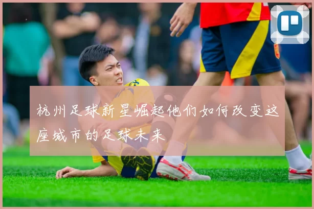 杭州足球新星崛起他们如何改变这座城市的足球未来