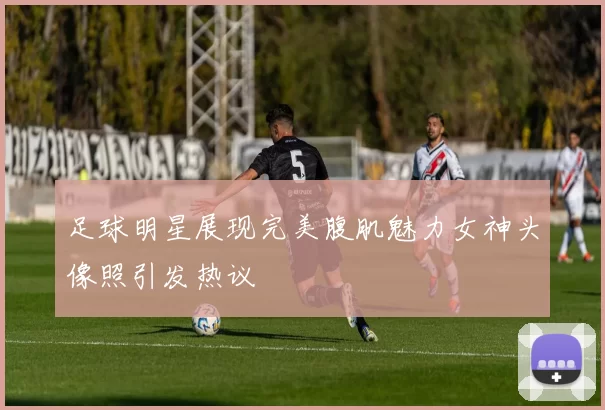 足球明星展现完美腹肌魅力女神头像照引发热议