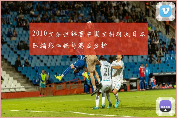 2010女排世锦赛中国女排对决日本队精彩回顾与赛后分析