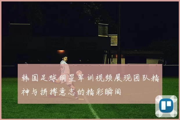 韩国足球明星军训视频展现团队精神与拼搏意志的精彩瞬间